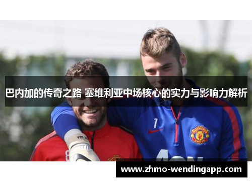 巴内加的传奇之路 塞维利亚中场核心的实力与影响力解析