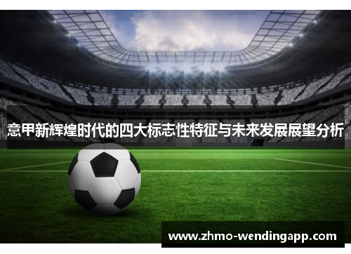 意甲新辉煌时代的四大标志性特征与未来发展展望分析 意甲新辉煌时代的四大标志性特征与未来发展展望分析