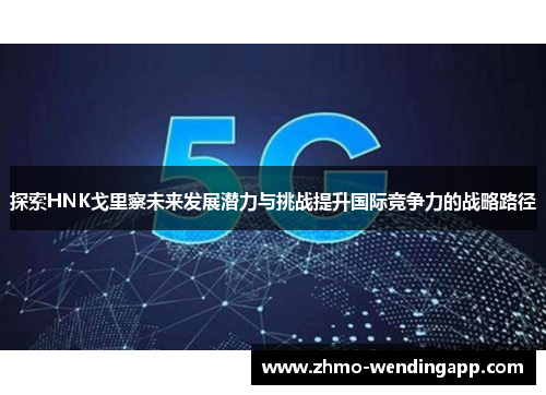探索HNK戈里察未来发展潜力与挑战提升国际竞争力的战略路径 探索HNK戈里察未来发展潜力与挑战提升国际竞争力的战略路径