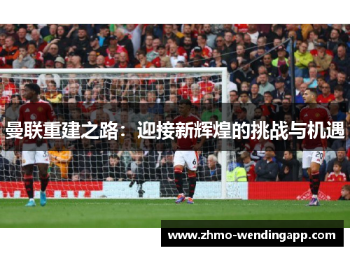 曼联重建之路:迎接新辉煌的挑战与机遇 曼联重建之路:迎接新辉煌的挑战与机遇