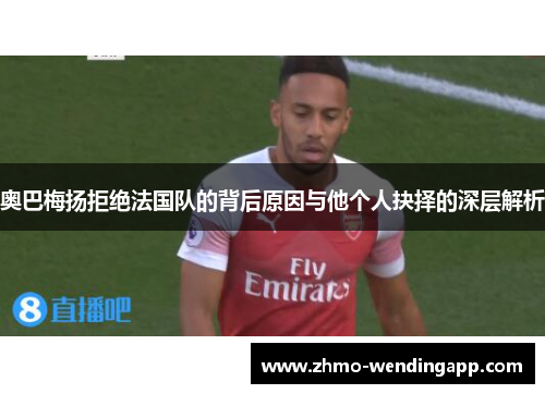 奥巴梅扬拒绝法国队的背后原因与他个人抉择的深层解析 奥巴梅扬拒绝法国队的背后原因与他个人抉择的深层解析