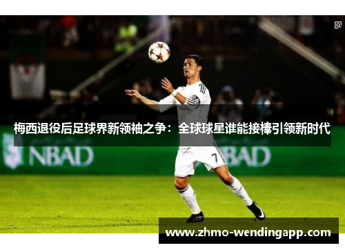 梅西退役后足球界新领袖之争：全球球星谁能接棒引领新时代