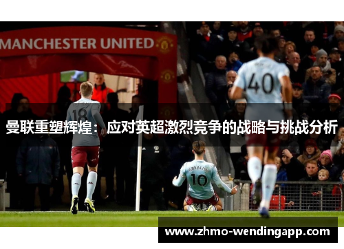 曼联重塑辉煌：应对英超激烈竞争的战略与挑战分析