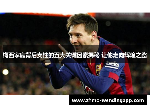 梅西家庭背后支柱的五大关键因素揭秘 让他走向辉煌之路