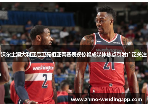 沃尔士澳大利亚后卫亮相亚青赛表现惊艳成媒体焦点引发广泛关注