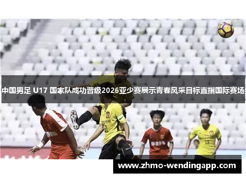 中国男足 U17 国家队成功晋级2026亚少赛展示青春风采目标直指国际赛场