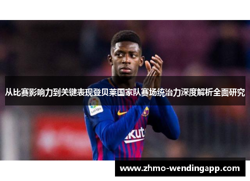 从比赛影响力到关键表现登贝莱国家队赛场统治力深度解析全面研究 从比赛影响力到关键表现登贝莱国家队赛场统治力深度解析全面研究