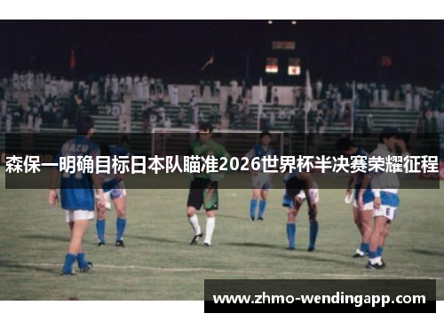 森保一明确目标日本队瞄准2026世界杯半决赛荣耀征程