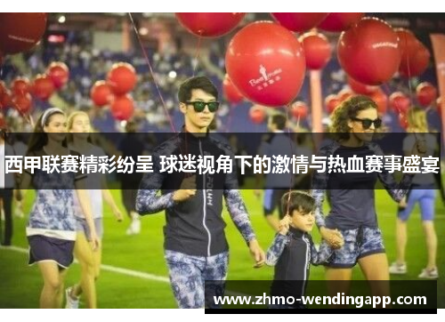 西甲联赛精彩纷呈 球迷视角下的激情与热血赛事盛宴