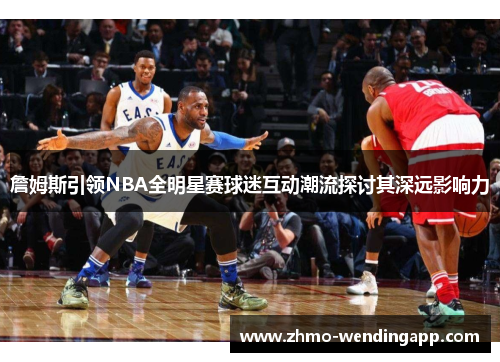 詹姆斯引领NBA全明星赛球迷互动潮流探讨其深远影响力