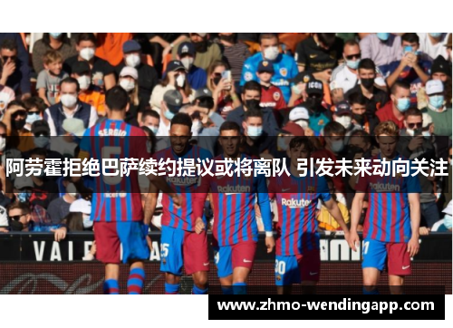阿劳霍拒绝巴萨续约提议或将离队 引发未来动向关注 阿劳霍拒绝巴萨续约提议或将离队 引发未来动向关注