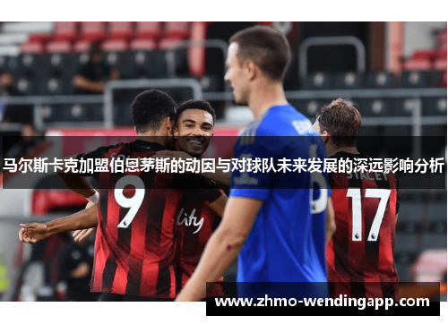 马尔斯卡克加盟伯恩茅斯的动因与对球队未来发展的深远影响分析