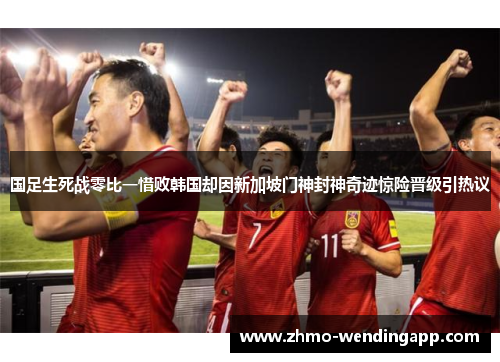国足生死战零比一惜败韩国却因新加坡门神封神奇迹惊险晋级引热议