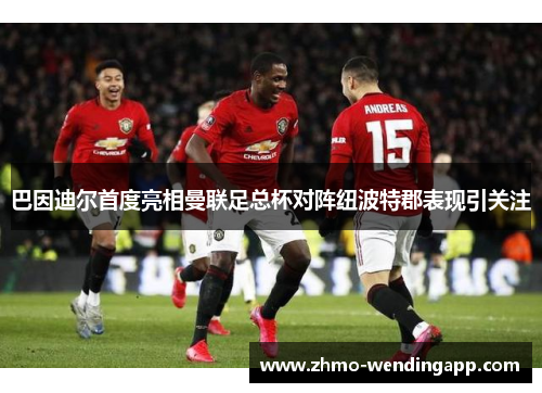 巴因迪尔首度亮相曼联足总杯对阵纽波特郡表现引关注 巴因迪尔首度亮相曼联足总杯对阵纽波特郡表现引关注